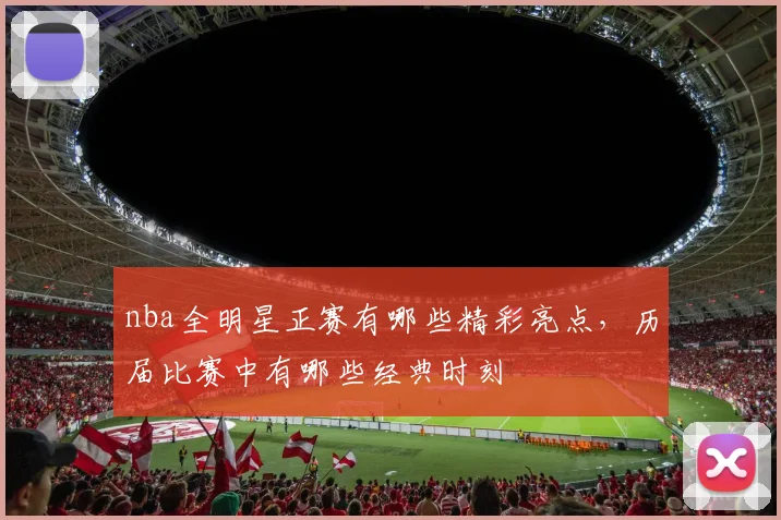 nba全明星正赛有哪些精彩亮点，历届比赛中有哪些经典时刻