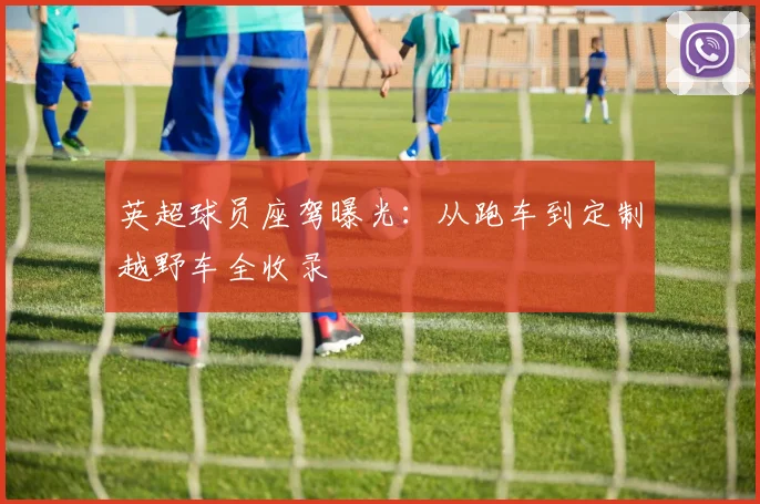 英超球员座驾曝光：从跑车到定制越野车全收录