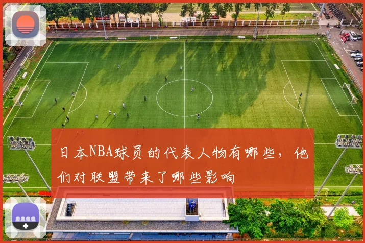 日本NBA球员的代表人物有哪些，他们对联盟带来了哪些影响
