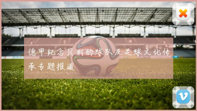 德甲纪念贝利的球队及足球文化传承专题报道