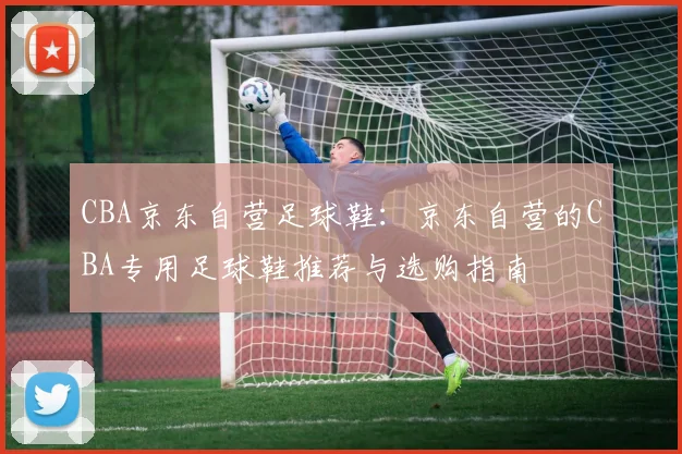 CBA京东自营足球鞋:京东自营的CBA专用足球鞋推荐与选购指南