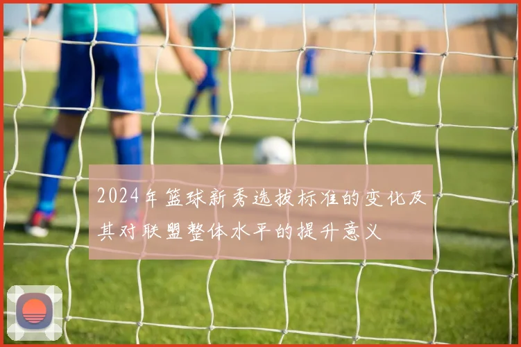 2024年篮球新秀选拔标准的变化及其对联盟整体水平的提升意义